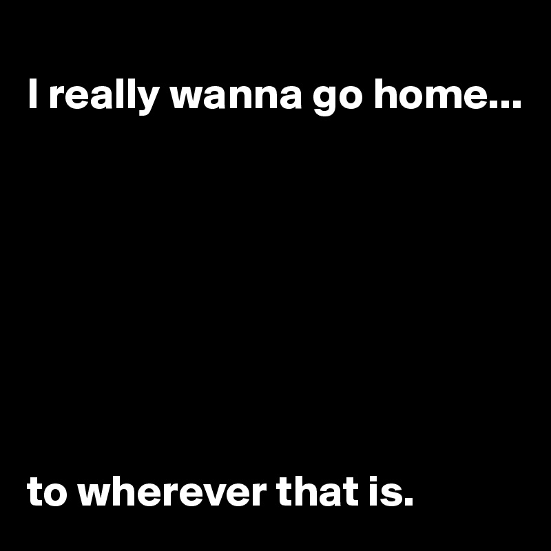 
I really wanna go home...








to wherever that is.