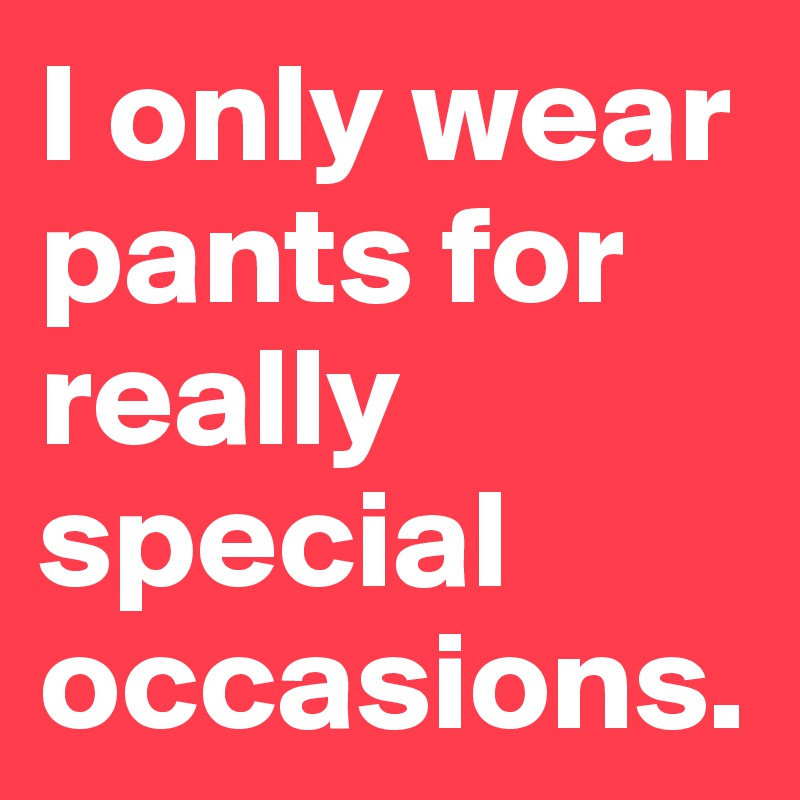 I only wear pants for really special occasions.