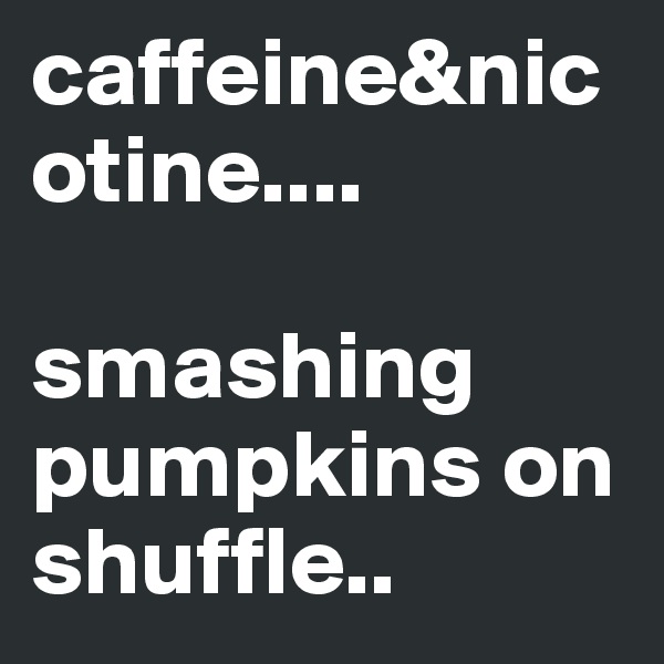 caffeine&nicotine....

smashing pumpkins on shuffle..