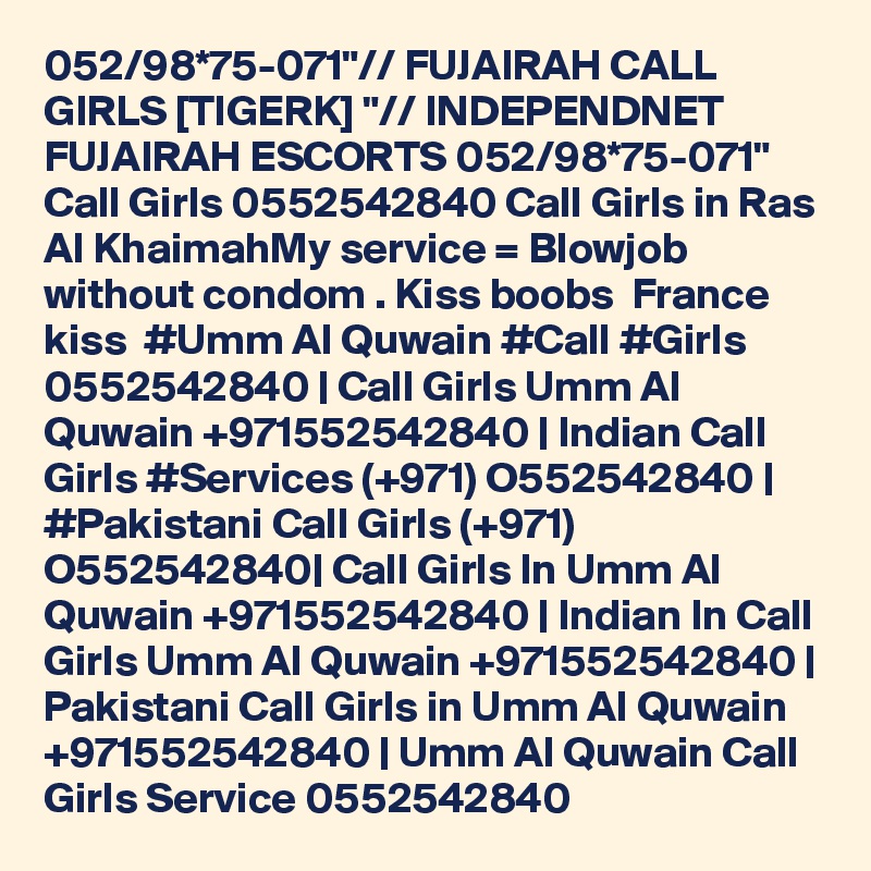 052/98*75-071"// FUJAIRAH CALL GIRLS [TIGERK] "// INDEPENDNET FUJAIRAH ESCORTS 052/98*75-071"  Call Girls 0552542840 Call Girls in Ras Al KhaimahMy service = Blowjob without condom . Kiss boobs  France kiss  #Umm Al Quwain #Call #Girls 0552542840 | Call Girls Umm Al Quwain +971552542840 | Indian Call Girls #Services (+971) O552542840 | #Pakistani Call Girls (+971) O552542840| Call Girls In Umm Al Quwain +971552542840 | Indian In Call Girls Umm Al Quwain +971552542840 | Pakistani Call Girls in Umm Al Quwain +971552542840 | Umm Al Quwain Call Girls Service 0552542840