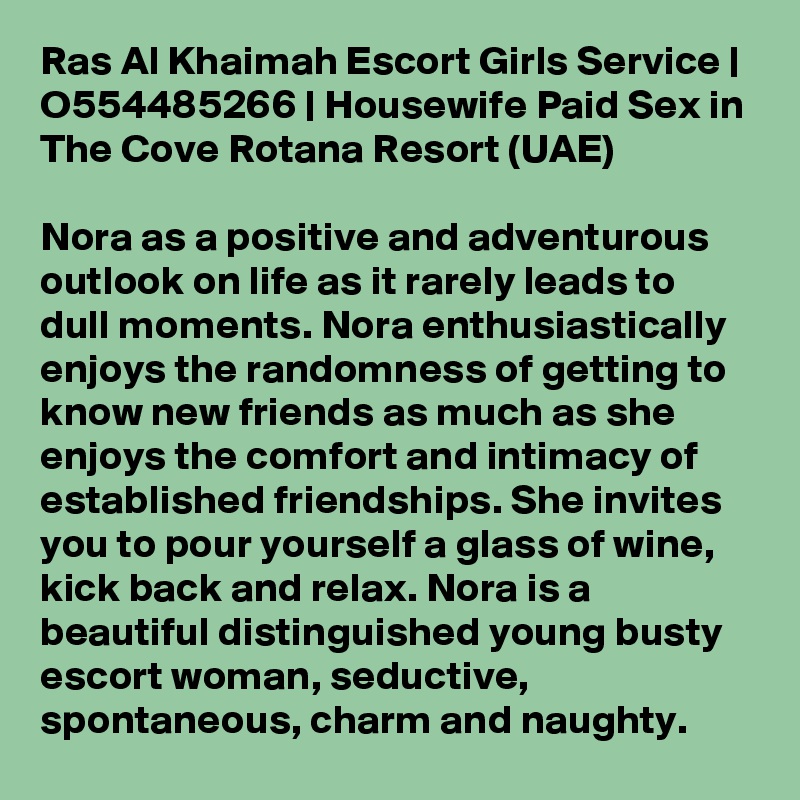 Ras Al Khaimah Escort Girls Service | O554485266 | Housewife Paid Sex in The Cove Rotana Resort (UAE)

Nora as a positive and adventurous outlook on life as it rarely leads to dull moments. Nora enthusiastically enjoys the randomness of getting to know new friends as much as she enjoys the comfort and intimacy of established friendships. She invites you to pour yourself a glass of wine, kick back and relax. Nora is a beautiful distinguished young busty escort woman, seductive, spontaneous, charm and naughty. 