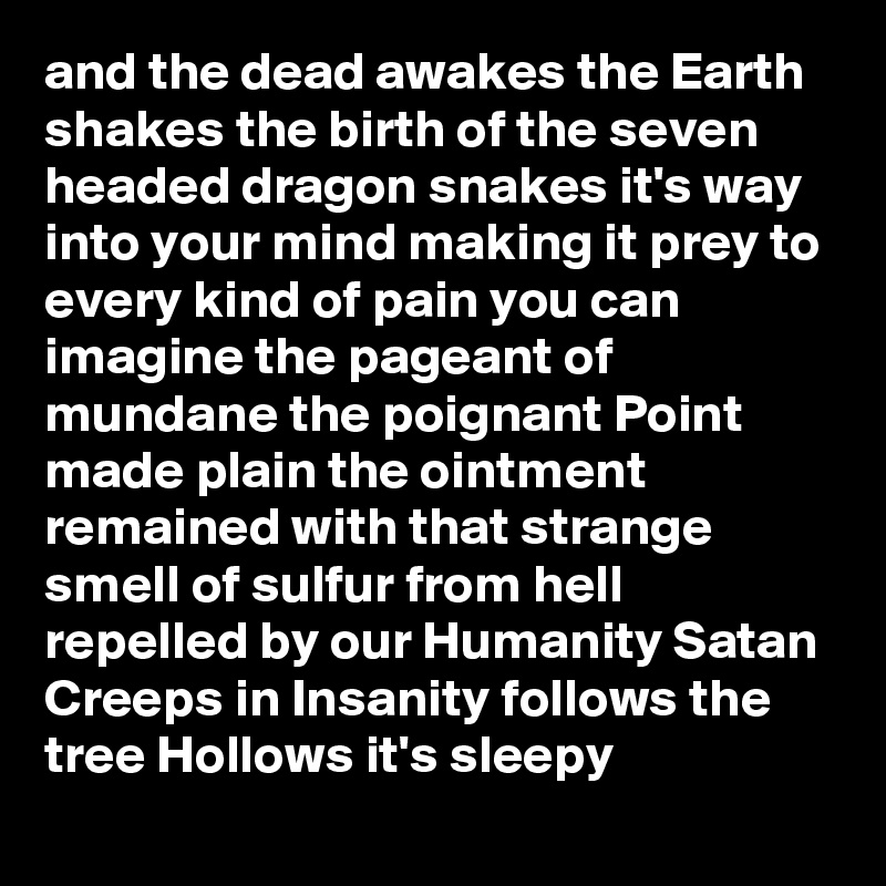 and the dead awakes the Earth shakes the birth of the seven headed dragon snakes it's way into your mind making it prey to every kind of pain you can imagine the pageant of mundane the poignant Point made plain the ointment remained with that strange smell of sulfur from hell repelled by our Humanity Satan Creeps in Insanity follows the tree Hollows it's sleepy