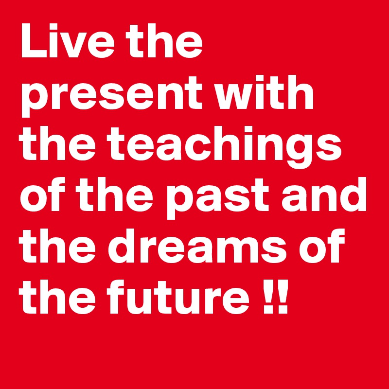 Live the present with the teachings of the past and the dreams of the future !! 