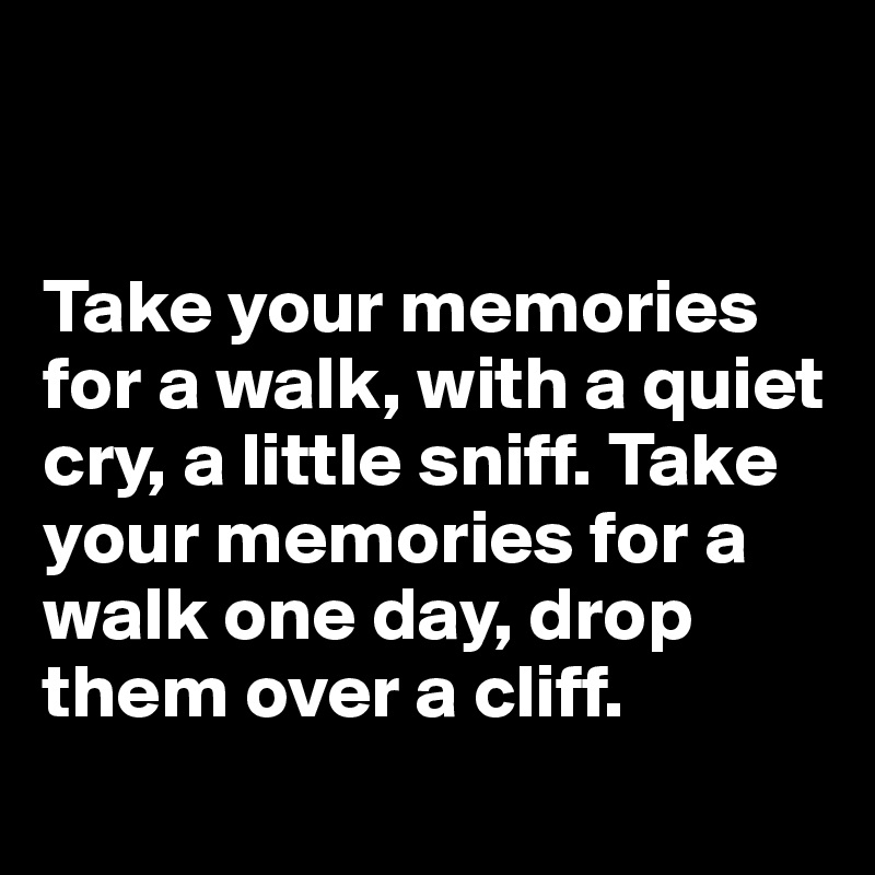 


Take your memories 
for a walk, with a quiet cry, a little sniff. Take your memories for a walk one day, drop them over a cliff. 
