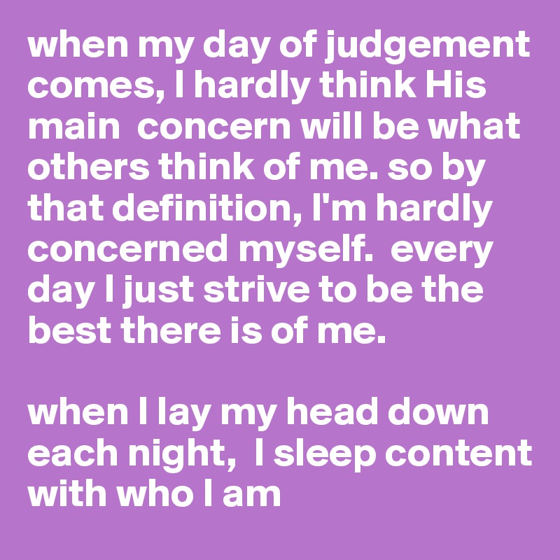 when my day of judgement comes, I hardly think His main  concern will be what  others think of me. so by that definition, I'm hardly concerned myself.  every day I just strive to be the best there is of me. 

when I lay my head down each night,  I sleep content with who I am 