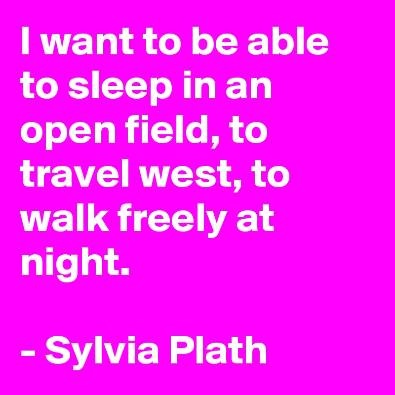 I want to be able to sleep in an open field, to travel west, to walk freely at night.

- Sylvia Plath