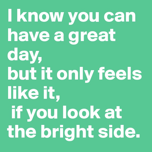 I know you can have a great day, 
but it only feels like it,
 if you look at the bright side.