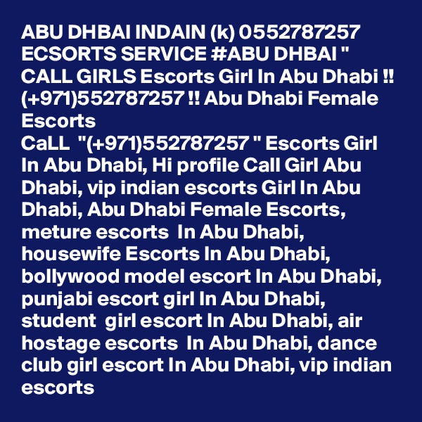 ABU DHBAI INDAIN (k) 0552787257 ECSORTS SERVICE #ABU DHBAI " CALL GIRLS Escorts Girl In Abu Dhabi !! (+971)552787257 !! Abu Dhabi Female Escorts
CaLL  "(+971)552787257 " Escorts Girl In Abu Dhabi, Hi profile Call Girl Abu Dhabi, vip indian escorts Girl In Abu Dhabi, Abu Dhabi Female Escorts, meture escorts  In Abu Dhabi, housewife Escorts In Abu Dhabi, bollywood model escort In Abu Dhabi, punjabi escort girl In Abu Dhabi,  student  girl escort In Abu Dhabi, air hostage escorts  In Abu Dhabi, dance club girl escort In Abu Dhabi, vip indian escorts