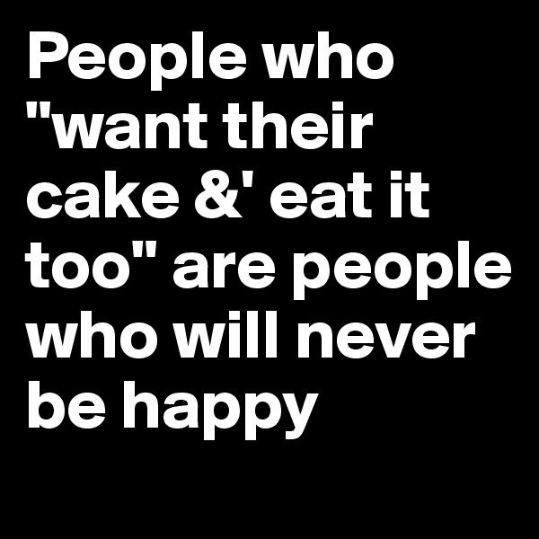 People who "want their cake &' eat it too" are people who will never be happy 