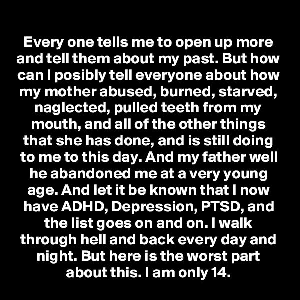 Every one tells me to open up more and tell them about my past. But how can I posibly tell everyone about how my mother abused, burned, starved, naglected, pulled teeth from my mouth, and all of the other things that she has done, and is still doing to me to this day. And my father well he abandoned me at a very young age. And let it be known that I now have ADHD, Depression, PTSD, and the list goes on and on. I walk through hell and back every day and night. But here is the worst part about this. I am only 14.