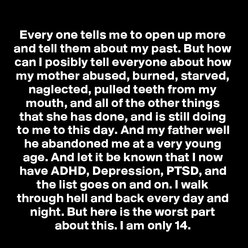 Every one tells me to open up more and tell them about my past. But how can I posibly tell everyone about how my mother abused, burned, starved, naglected, pulled teeth from my mouth, and all of the other things that she has done, and is still doing to me to this day. And my father well he abandoned me at a very young age. And let it be known that I now have ADHD, Depression, PTSD, and the list goes on and on. I walk through hell and back every day and night. But here is the worst part about this. I am only 14.