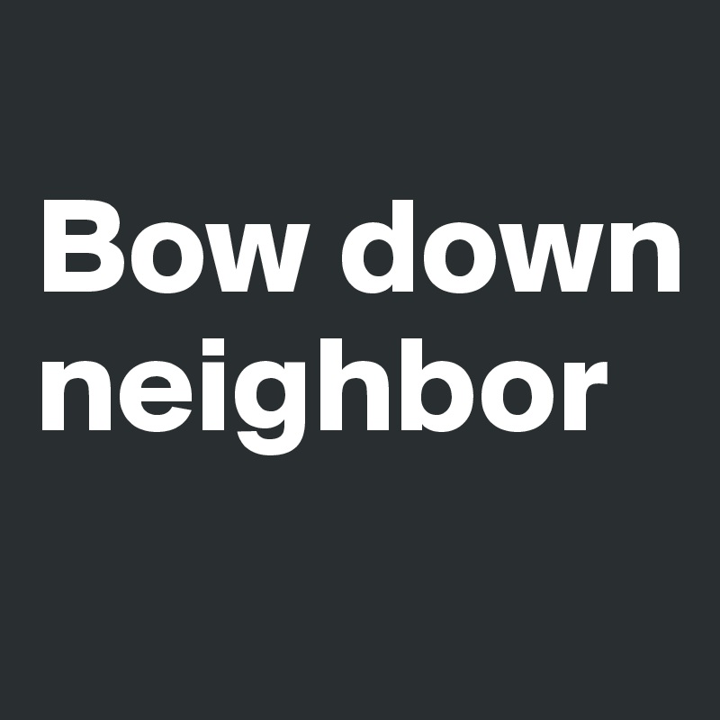 
Bow down neighbor
