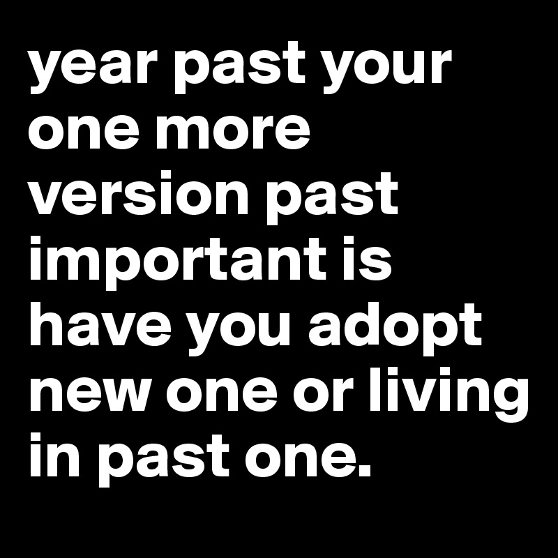 year past your one more version past important is have you adopt new one or living in past one.
