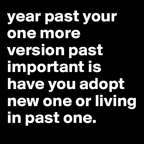 year past your one more version past important is have you adopt new one or living in past one.