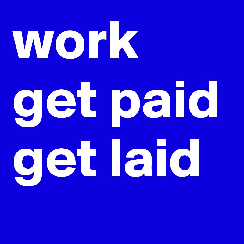 work
get paid
get laid
