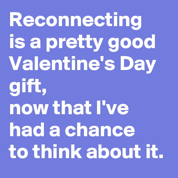 Reconnecting 
is a pretty good Valentine's Day gift,
now that I've had a chance 
to think about it.