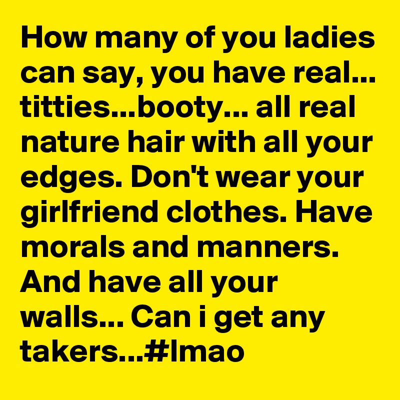 How many of you ladies can say, you have real... titties...booty... all real nature hair with all your edges. Don't wear your girlfriend clothes. Have morals and manners. And have all your walls... Can i get any takers...#lmao