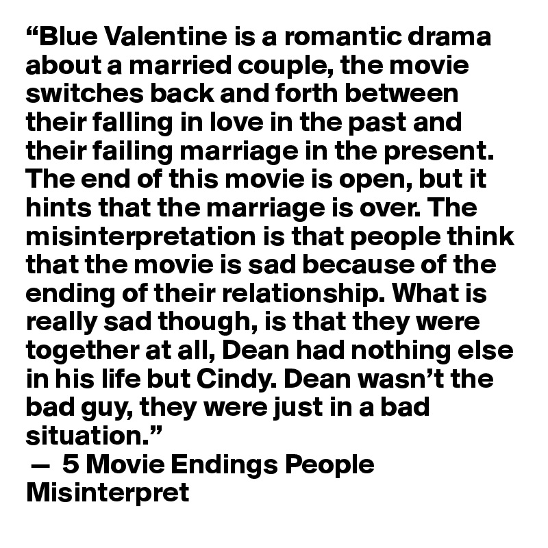 “Blue Valentine is a romantic drama about a married couple, the movie switches back and forth between their falling in love in the past and their failing marriage in the present. The end of this movie is open, but it hints that the marriage is over. The misinterpretation is that people think that the movie is sad because of the ending of their relationship. What is really sad though, is that they were together at all, Dean had nothing else in his life but Cindy. Dean wasn’t the bad guy, they were just in a bad situation.”
 —  5 Movie Endings People Misinterpret