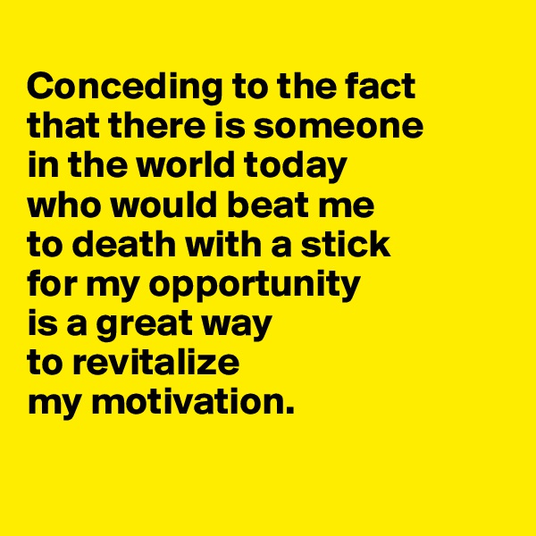 
Conceding to the fact 
that there is someone 
in the world today 
who would beat me 
to death with a stick 
for my opportunity 
is a great way 
to revitalize 
my motivation.

