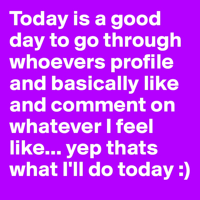 Today is a good day to go through whoevers profile and basically like and comment on whatever I feel like... yep thats what I'll do today :) 