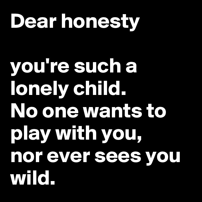 Dear honesty

you're such a lonely child.
No one wants to play with you, 
nor ever sees you wild. 