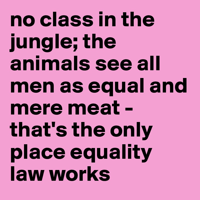 no class in the jungle; the animals see all men as equal and mere meat - that's the only place equality law works