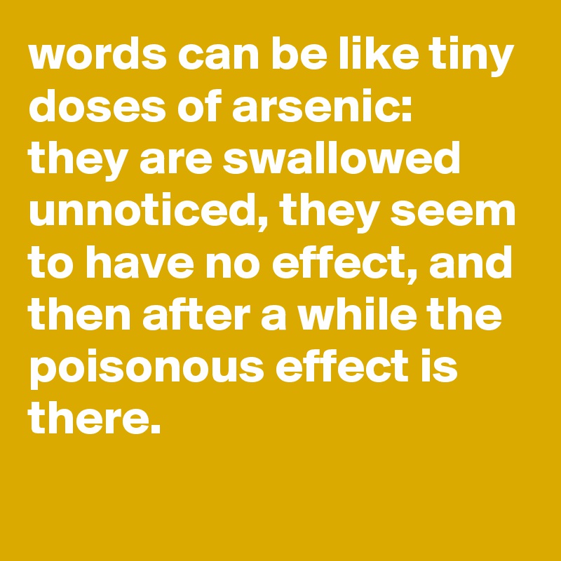 words can be like tiny doses of arsenic: 
they are swallowed unnoticed, they seem to have no effect, and then after a while the poisonous effect is there.
