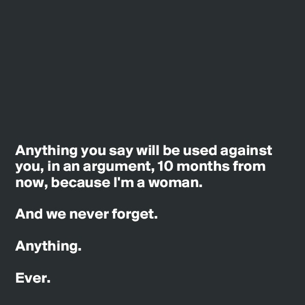 







Anything you say will be used against you, in an argument, 10 months from now, because I'm a woman.

And we never forget.

Anything.

Ever.