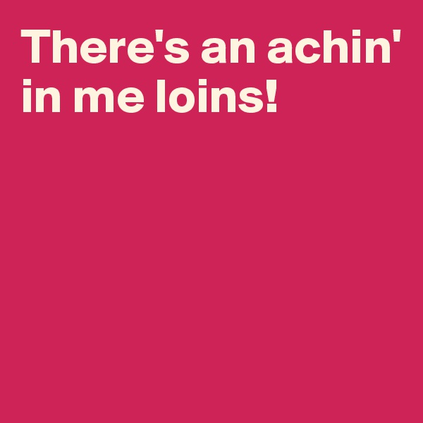 There's an achin' in me loins!




