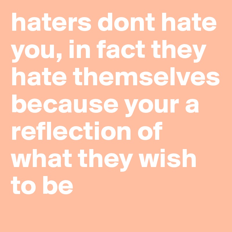 haters dont hate you, in fact they hate themselves because your a reflection of what they wish to be 