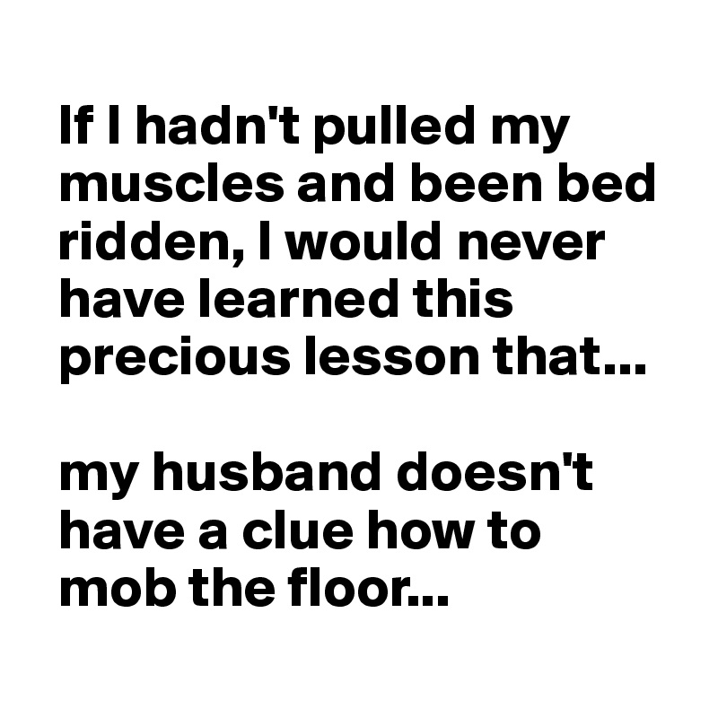  
  If I hadn't pulled my 
  muscles and been bed 
  ridden, I would never 
  have learned this   
  precious lesson that...

  my husband doesn't 
  have a clue how to
  mob the floor...
