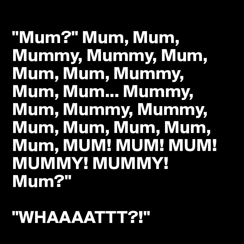 
"Mum?" Mum, Mum, Mummy, Mummy, Mum, Mum, Mum, Mummy, Mum, Mum... Mummy,
Mum, Mummy, Mummy,
Mum, Mum, Mum, Mum,
Mum, MUM! MUM! MUM! MUMMY! MUMMY!
Mum?"

"WHAAAATTT?!"