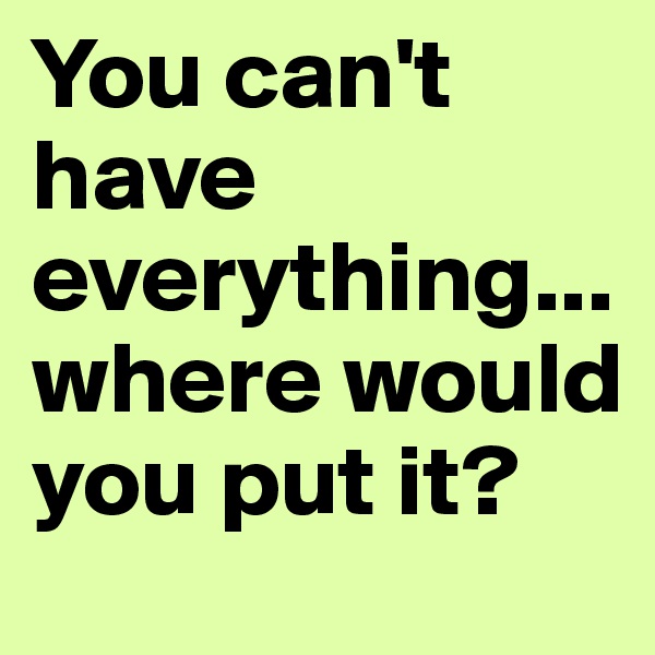 You can't have everything...where would you put it?