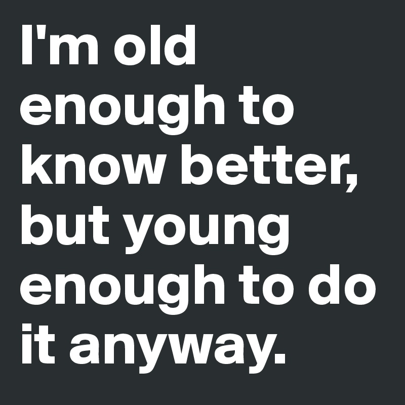 I'm old enough to know better, but young enough to do it anyway.