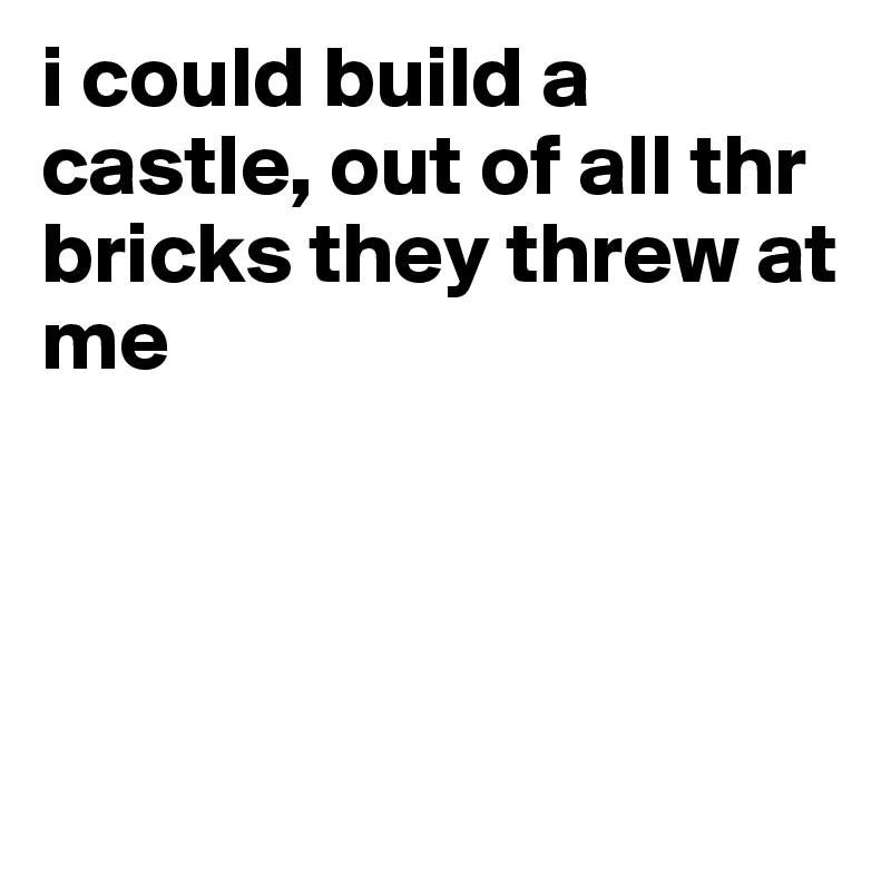 i could build a castle, out of all thr bricks they threw at me




