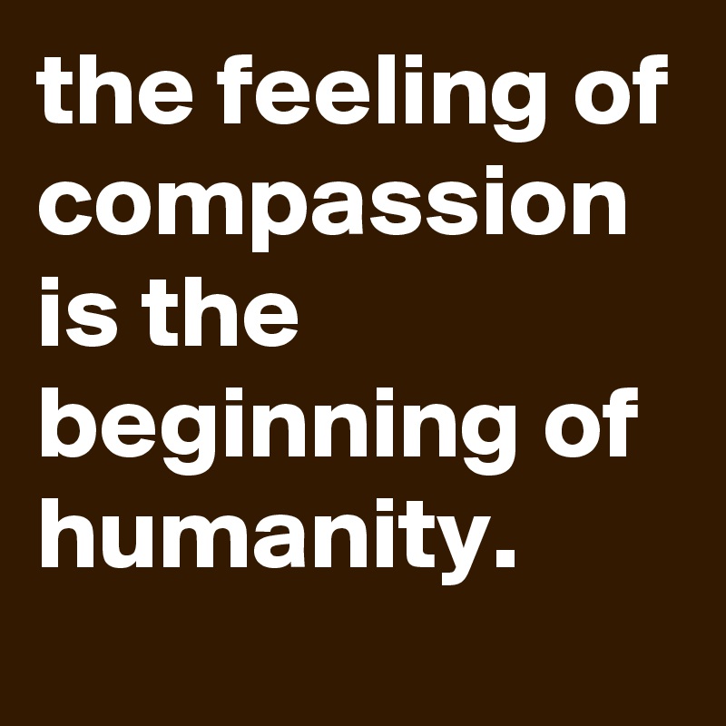 the feeling of compassion is the beginning of humanity.