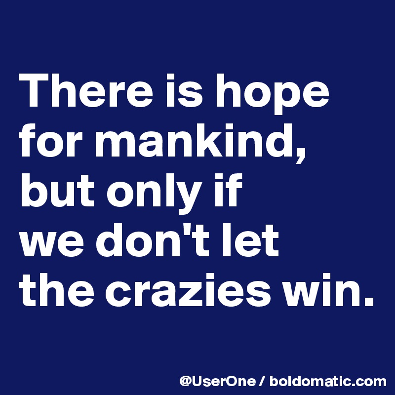 
There is hope for mankind,
but only if
we don't let
the crazies win.

