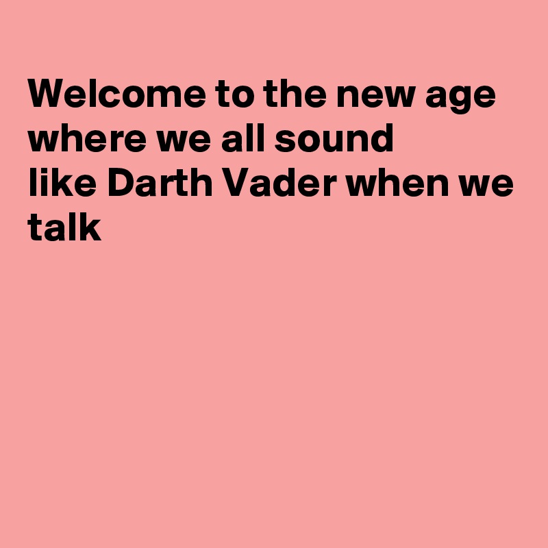 
Welcome to the new age where we all sound
like Darth Vader when we
talk





