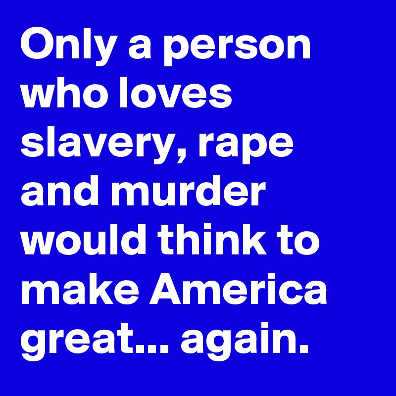 Only a person who loves slavery, rape and murder would think to make America great... again.