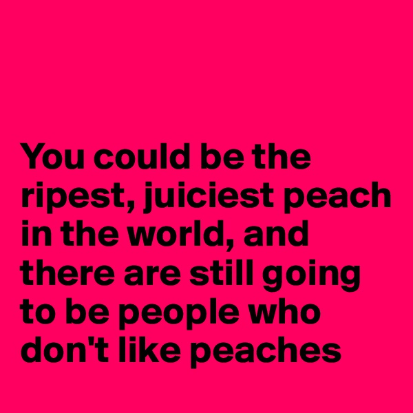 


You could be the ripest, juiciest peach in the world, and there are still going to be people who don't like peaches
