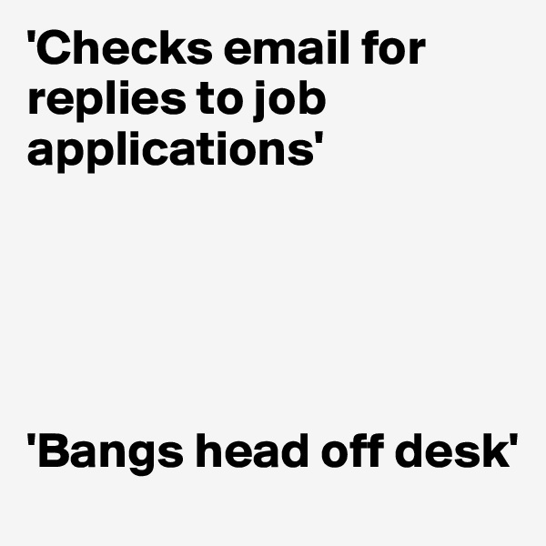 'Checks email for replies to job applications'





'Bangs head off desk'