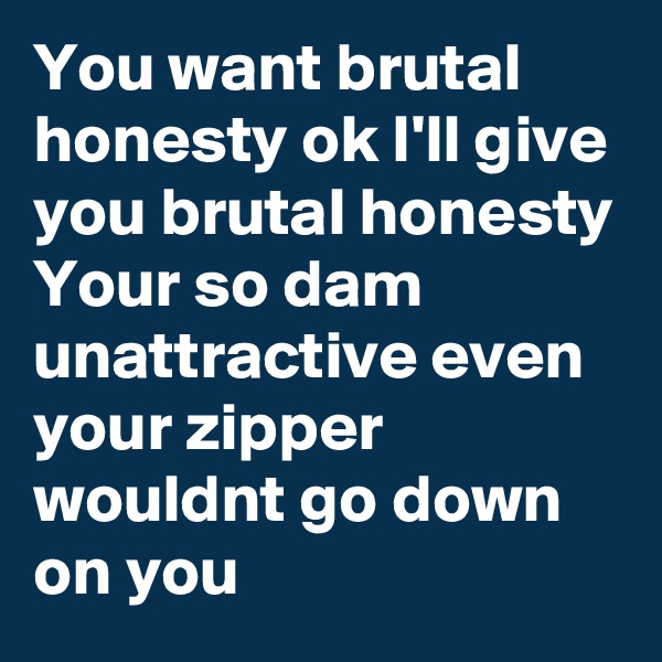 You want brutal honesty ok I'll give you brutal honesty 
Your so dam unattractive even your zipper wouldnt go down on you  