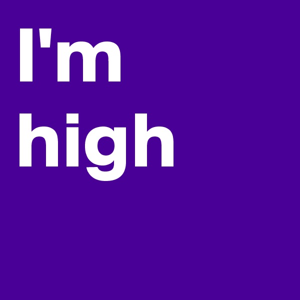 I'm high