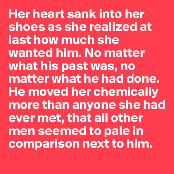 Her heart sank into her shoes as she realized at last how much she wanted him. No matter what his past was, no matter what he had done. He moved her chemically more than anyone she had ever met, that all other men seemed to pale in comparison next to him. 