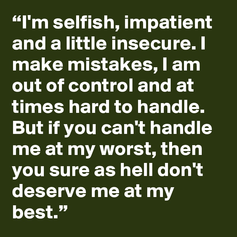 “I'm selfish, impatient and a little insecure. I make mistakes, I am out of control and at times hard to handle. But if you can't handle me at my worst, then you sure as hell don't deserve me at my best.”