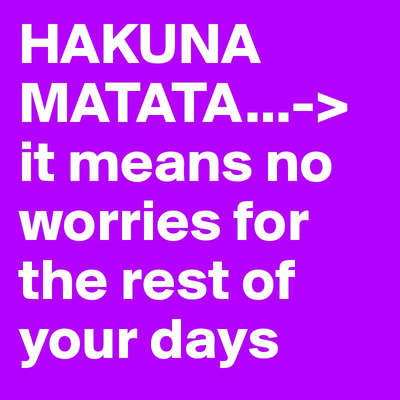 HAKUNA MATATA...->  it means no worries for the rest of your days