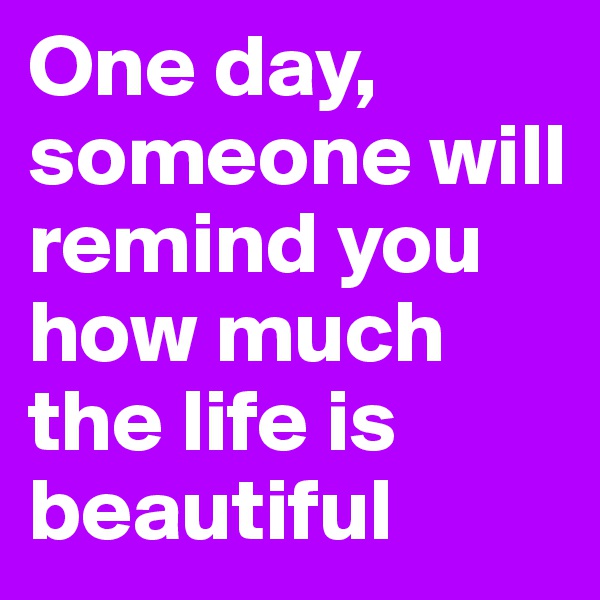 One day, someone will remind you how much the life is beautiful 