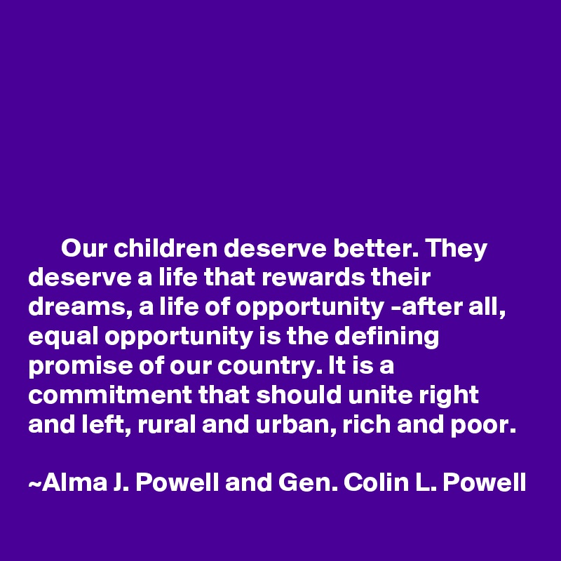 






      Our children deserve better. They deserve a life that rewards their dreams, a life of opportunity -after all, equal opportunity is the defining promise of our country. It is a commitment that should unite right and left, rural and urban, rich and poor. 

~Alma J. Powell and Gen. Colin L. Powell 