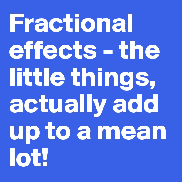 Fractional effects - the little things,  actually add up to a mean lot!