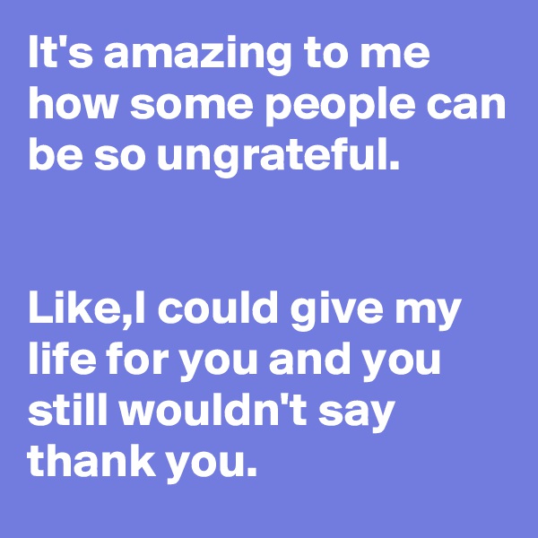 It's amazing to me how some people can be so ungrateful.


Like,I could give my life for you and you still wouldn't say thank you.